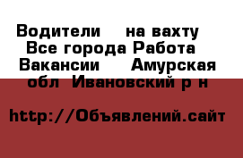 Водители BC на вахту. - Все города Работа » Вакансии   . Амурская обл.,Ивановский р-н